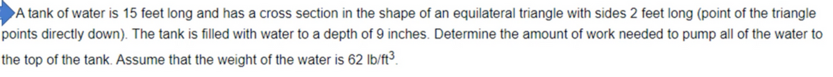 A tank of water is 15 feet long and has a cross section in the shape of an equilateral triangle with sides 2 feet long (point of the triangle
points directly down). The tank is filled with water to a depth of 9 inches. Determine the amount of work needed to pump all of the water to
the top of the tank. Assume that the weight of the water is 62 lb/ft³.