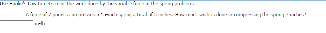 Use Hooke's Law to determine the work done by the variable force in the spring problem.
A force of 7 pounds compresses a 15-inch spring a total of 5 inches. How much work is done in compressing the spring 7 inches?
in-lb
