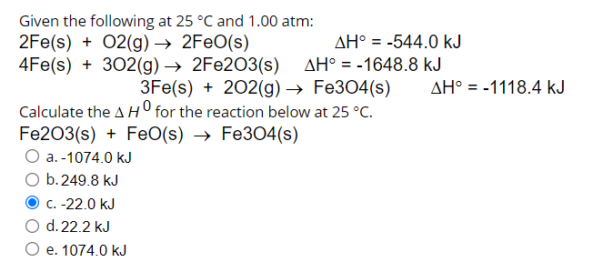 Given the following at 25 °C and 1.00 atm:
2Fe(s) + 02(g) → 2FEO(s)
4Fe(s) + 302(g) → 2FE2O3(s)
AH° = -544.0 kJ
AH° = -1648.8 kJ
3Fe(s) + 202(g) → Fe304(s)
AH° = -1118.4 kJ
Calculate the AH for the reaction below at 25 °C.
Fe203(s) + FeO(s) → Fe304(s)
a. -1074.0 kJ
b.249.8 kJ
C. -22.0 kJ
d. 22.2 kJ
O e. 1074.0 kJ
