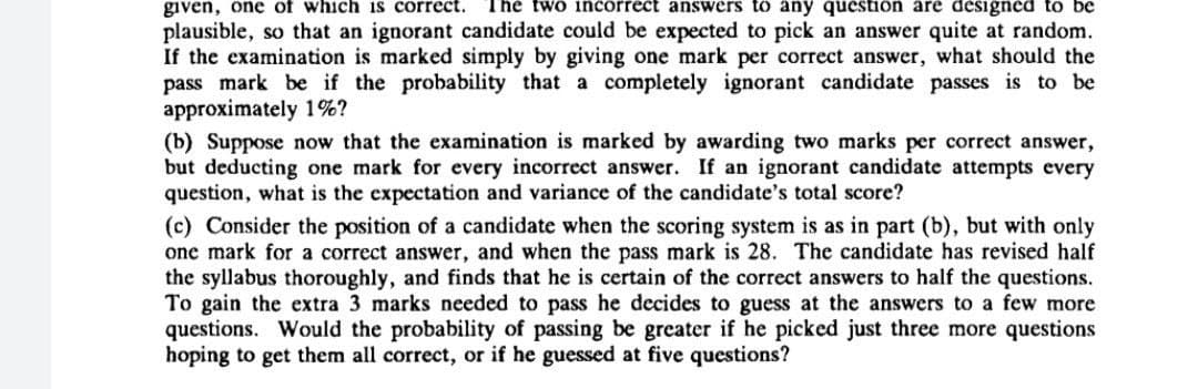 given, one of which is correct.
plausible, so that an ignorant candidate could be expected to pick an answer quite at random.
If the examination is marked simply by giving one mark per correct answer, what should the
pass mark be if the probability that a completely ignorant candidate passes is to be
approximately 1%?
(b) Suppose now that the examination is marked by awarding two marks per correct answer,
but deducting one mark for every incorrect answer. If an ignorant candidate attempts every
question, what is the expectation and variance of the candidate's total score?
The two incorrect answers to any question are designed to be
(c) Consider the position of a candidate when the scoring system is as in part (b), but with only
one mark for a correct answer, and when the pass mark is 28. The candidate has revised half
the syllabus thoroughly, and finds that he is certain of the correct answers to half the questions.
To gain the extra 3 marks needed to pass he decides to guess at the answers to a few more
questions. Would the probability of passing be greater if he picked just three more questions
hoping to get them all correct, or if he guessed at five questions?
