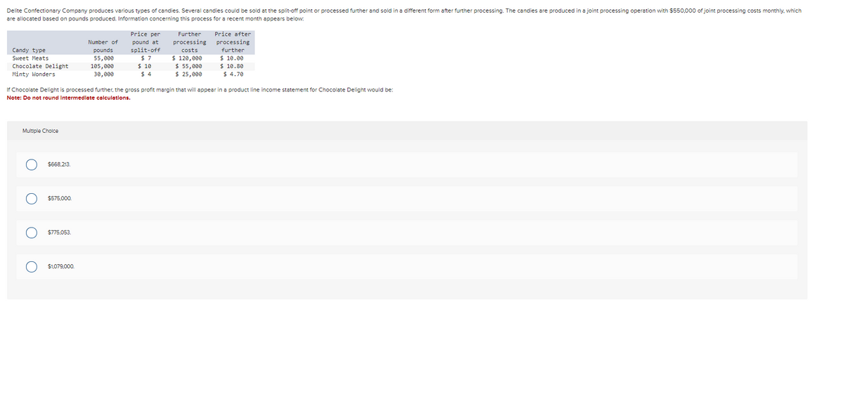Delite Confectionary Company produces various types of candies. Several candies could be sold at the split-off point or processed further and sold in a different form after further processing. The candies are produced in a joint processing operation with $550,000 of joint processing costs monthly, which
are allocated based on pounds produced. Information concerning this process for a recent month appears below:
Candy type
Sweet Meats
Chocolate Delight
Minty Wonders
Multiple Choice
$668,213.
O $575,000.
O
If Chocolate Delight is processed further, the gross profit margin that will appear in a product line income statement for Chocolate Delight would be:
Note: Do not round Intermediate calculations.
$775,053.
Number of
pounds
55,000
105,000
30,000
$1,079,000.
Price per
pound at
split-off
$7
$ 10
$4
Further
processing
costs
$ 120,000
$ 55,000
$ 25,000
Price after
processing
further
$10.00
$ 10.80
$4.70