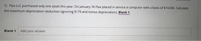 1) Flax LLC purchased only one asset this year. On January 16 Flax placed in service a computer with a basis of $14,000. Calculate
the maximum depreciation deduction (ignoring $179 and bonus depreciation). Blank 1
Blank 1 Add your answer