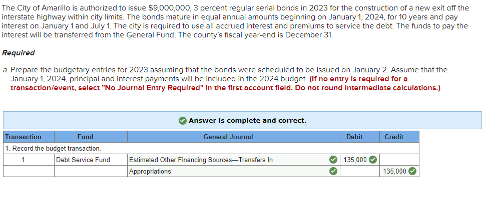 The City of Amarillo is authorized to issue $9,000,000, 3 percent regular serial bonds in 2023 for the construction of a new exit off the
interstate highway within city limits. The bonds mature in equal annual amounts beginning on January 1, 2024, for 10 years and pay
interest on January 1 and July 1. The city is required to use all accrued interest and premiums to service the debt. The funds to pay the
interest will be transferred from the General Fund. The county's fiscal year-end is December 31.
Required
a. Prepare the budgetary entries for 2023 assuming that the bonds were scheduled to be issued on January 2. Assume that the
January 1, 2024, principal and interest payments will be included in the 2024 budget. (If no entry is required for a
transaction/event, select "No Journal Entry Required" in the first account field. Do not round intermediate calculations.)
Transaction
Fund
1. Record the budget transaction.
1
Debt Service Fund
✓ Answer is complete and correct.
General Journal
Estimated Other Financing Sources-Transfers In
Appropriations
Debit
✓ 135,000✔
✓
Credit
135,000✔