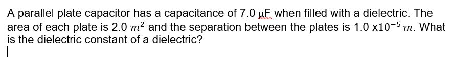 A parallel plate capacitor has a capacitance of 7.0 µF when filled with a dielectric. The
area of each plate is 2.0 m? and the separation between the plates is 1.0 x10-5 m. What
is the dielectric constant of a dielectric?
