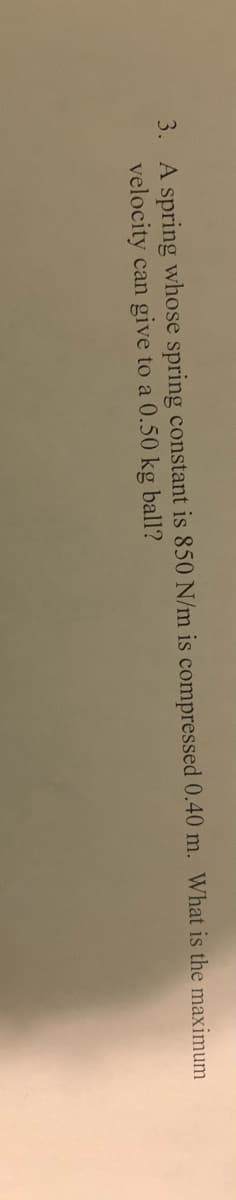 3. A spring whose spring constant is 850 N/m is compressed 0.40 m. What is the maximum
velocity can give to a 0.50 kg ball?
