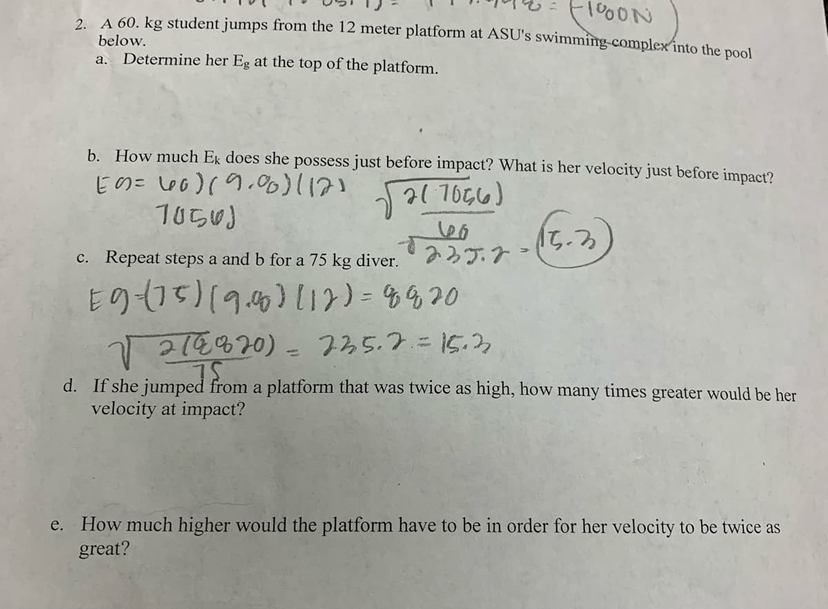 2. A 60. kg student jumps from the 12 meter platform at ASU's swimming complex into the pool
below.
Determine her Eg at the top of the platform.
a.
b. How much Ek does she possess just before impact? What is her velocity just before impact?
Eの= eo)(9.%)113)
T050)
21 7656)
て.る
みろおナ
c. Repeat steps a and b for a 75 kg diver.
Eのけち)96)11?)=ち520
21e820) -
725.7.=15.2,
d. If she jumped from a platform that was twice as high, how many times greater would be her
velocity at impact?
e. How much higher would the platform have to be in order for her velocity to be twice as
great?
