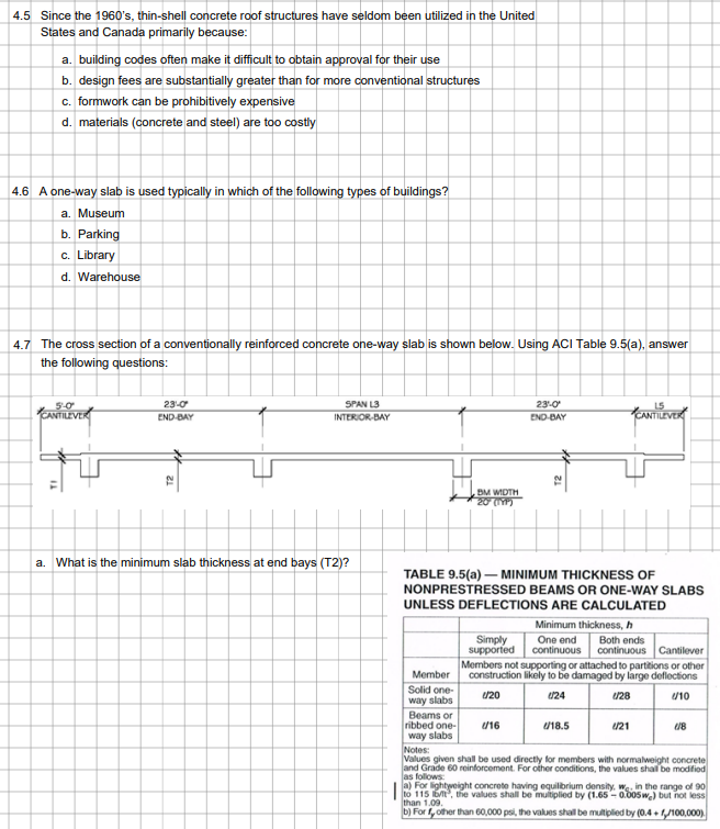4.5 Since the 1960's, thin-shell concrete roof structures have seldom been utilized in the United
States and Canada primarily because:
a. building codes often make it difficult to obtain approval for their use
b. design fees are substantially greater than for more conventional structures
c. formwork can be prohibitively expensive
d. materials (concrete and steel) are too costly
4.6 A one-way slab is used typically in which of the following types of buildings?
a. Museum
b. Parking
c. Library
d. Warehouse
4.7 The cross section of a conventionally reinforced concrete one-way slab is shown below. Using ACI Table 9.5(a), answer
the following questions:
TI
5-0
CANTILEVER
23-0
END-BAY
SPAN L3
INTERIOR-BAY
a. What is the minimum slab thickness at end bays (T2)?
BM WIDTH
20 (197)
Member
Solid one-
way slabs
TABLE 9.5(a)- MINIMUM THICKNESS OF
NONPRESTRESSED BEAMS OR ONE-WAY SLABS
UNLESS DEFLECTIONS ARE CALCULATED
23-0
END-BAY
Minimum thickness, h
One end Both ends
Simply
supported continuous continuous Cantilever
Members not supporting or attached to partitions or other
construction likely to be damaged by large deflections
U/20
(24
1/28
//10
Beams or
ribbed one-
way slabs
Notes:
Values given shall be used directly for members with normalweight concrete
and Grade 60 reinforcement. For other conditions, the values shall be modified
as follows:
a) For lightweight concrete having equilibrium density, we in the range of 90
to 115 let, the values shall be multiplied by (1.65-0.005we) but not less
than 1.09.
b) Forf, other than 60,000 psi, the values shall be multiplied by (0.4+ f/100,000)
U/16
U/18.5
U/21
(18