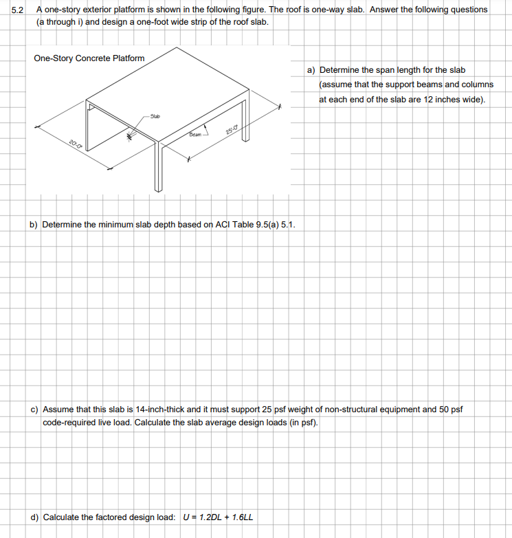 5.2
A one-story exterior platform is shown in the following figure. The roof is one-way slab. Answer the following questions
(a through i) and design a one-foot wide strip of the roof slab.
One-Story Concrete Platform
20-0
Slab
Beam
25-0
b) Determine the minimum slab depth based on ACI Table 9.5(a) 5.1.
a) Determine the span length for the slab
(assume that the support beams and columns
at each end of the slab are 12 inches wide).
c) Assume that this slab is 14-inch-thick and it must support 25 psf weight of non-structural equipment and 50 psf
code-required live load. Calculate the slab average design loads (in psf).
d) Calculate the factored design load: U = 1.2DL+ 1.6LL