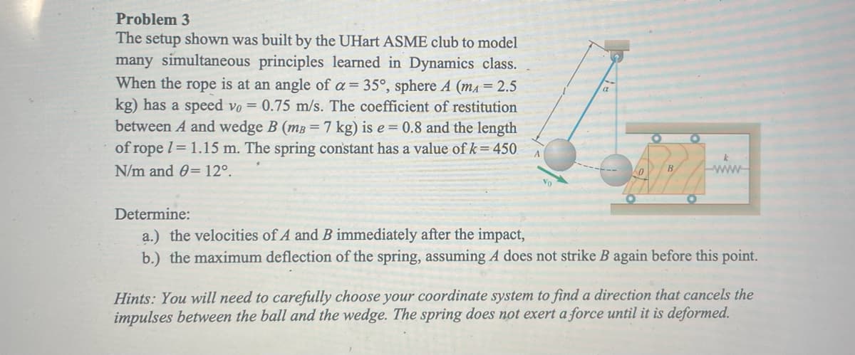 ### Problem 3

The setup shown was built by the UHart ASME club to model many simultaneous principles learned in Dynamics class.

When the rope is at an angle of \( \alpha = 35^\circ \), sphere \( A \) (\( m_A = 2.5 \) kg) has a speed \( v_0 = 0.75 \) m/s. The coefficient of restitution between \( A \) and wedge \( B \) (\( m_B = 7 \) kg) is \( e = 0.8 \) and the length of rope \( l = 1.15 \) m. The spring constant has a value of \( k = 450 \) N/m and \( \theta = 12^\circ \).

#### Determine:
a.) The velocities of \( A \) and \( B \) immediately after the impact.

b.) The maximum deflection of the spring, assuming \( A \) does not strike \( B \) again before this point.

**Hints:** You will need to carefully choose your coordinate system to find a direction that cancels the impulses between the ball and the wedge. The spring does not exert a force until it is deformed.

**Explanation of Diagram:**
The diagram includes a setup showing a sphere \( A \) attached to a rope making an angle \( \alpha = 35^\circ \) with the vertical axis. The sphere has an initial velocity \( v_0 \) directed downward. There is also a wedge \( B \) which can move horizontally and is connected to a spring with a spring constant \( k \). The horizontal line at the bottom represents the ground, and the wedge is shown to be constrained on a flat surface.

#### Diagram Elements:
- Sphere \( A \) with mass \( m_A = 2.5 \) kg
- Wedge \( B \) with mass \( m_B = 7 \) kg
- Rope with length \( l = 1.15 \) m
- Spring with constant \( k = 450 \) N/m
- Angle \( \alpha = 35^\circ \)
- Angle \( \theta = 12^\circ \)
- Coefficient of restitution \( e = 0.8 \)

(Note: The coordinate system and other relevant forces may need to be considered to solve the problem accurately.)