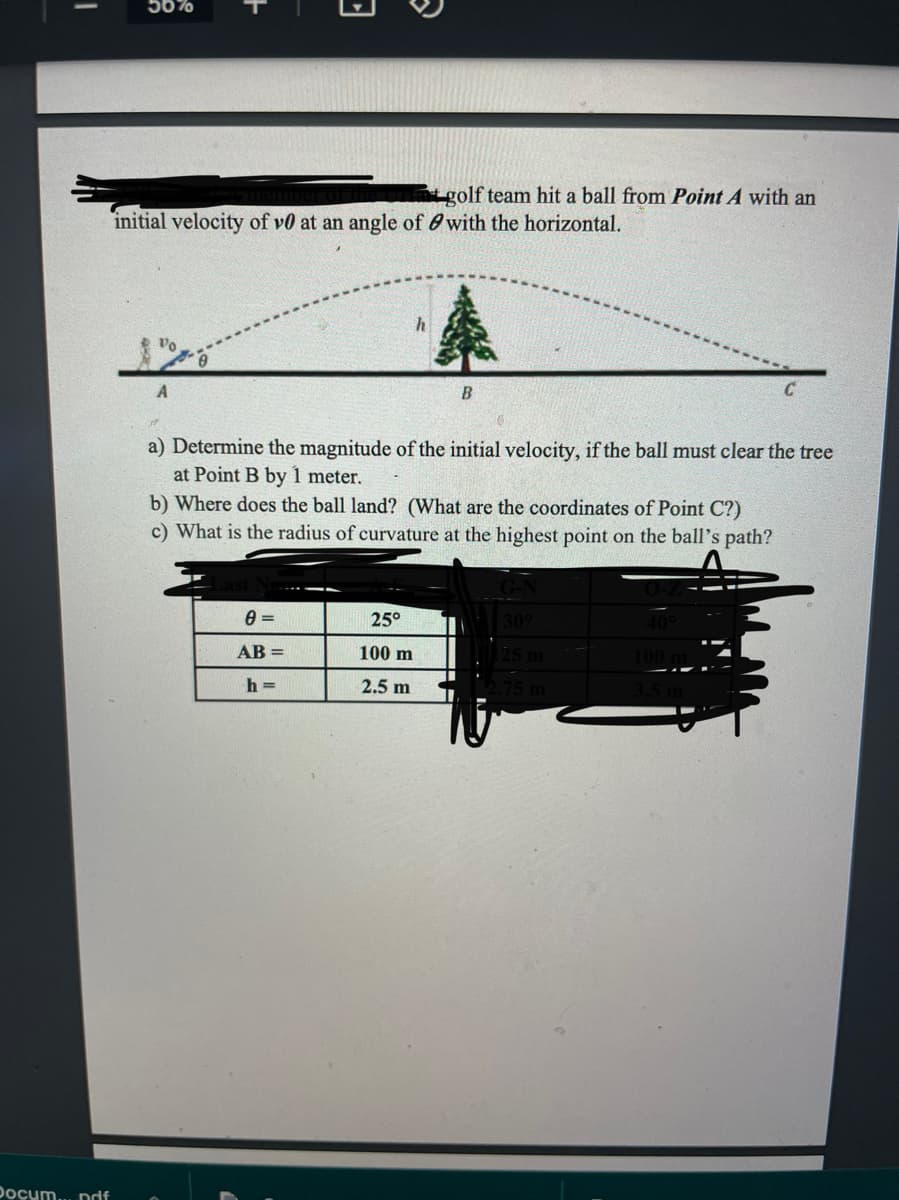 I
Docum....pdf
E
50%
golf team hit a ball from Point A with an
initial velocity of v0 at an angle of with the horizontal.
h
B
a) Determine the magnitude of the initial velocity, if the ball must clear the tree
at Point B by 1 meter.
b) Where does the ball land? (What are the coordinates of Point C?)
c) What is the radius of curvature at the highest point on the ball's path?
0 =
25°
30°
AB=
100 m
25 m
100 m
h=
2.5 m
2.75 m