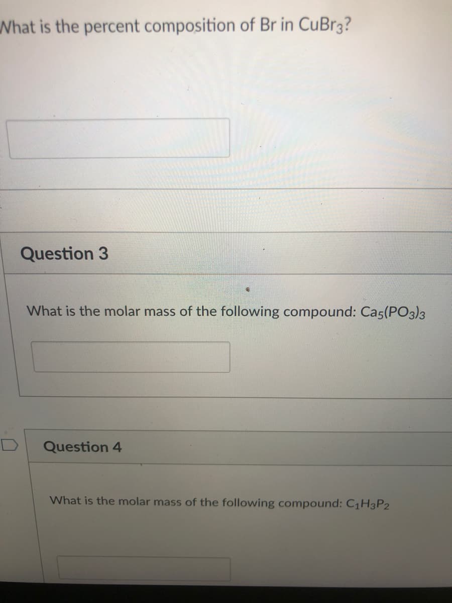 What is the percent composition of Br in CuBr3?
Question 3
What is the molar mass of the following compound: Cas(PO3)3
Question 4
What is the molar mass of the following compound: C1H3P2
