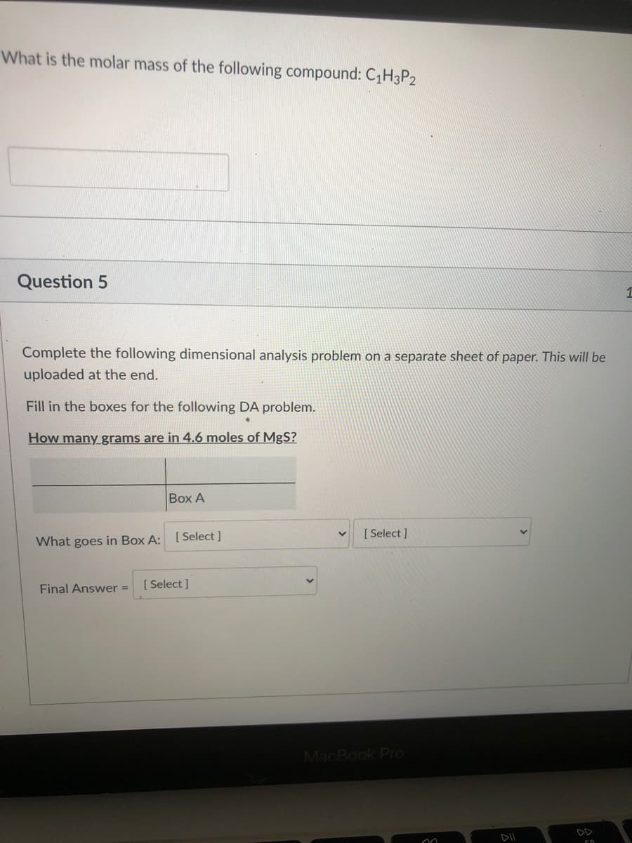 What is the molar mass of the following compound: CH3P2
Question 5
1
Complete the following dimensional analysis problem on a separate sheet of paper. This will be
uploaded at the end.
Fill in the boxes for the following DA problem.
How many grams are in 4.6 moles of MgS?
Box A
[Select ]
What goes in Box A: [Select ]
[ Select ]
Final Answer =
MacBook Pro

