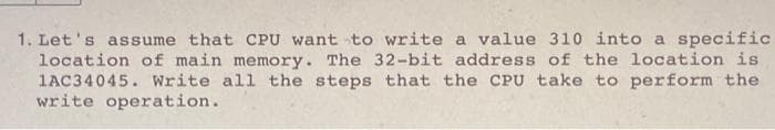 1. Let's assume that CPU want to write a value 310 into a specific
location of main memory. The 32-bit address of the location is
1AC34045. Write all the steps that the CPU take to perform the
write operation.
