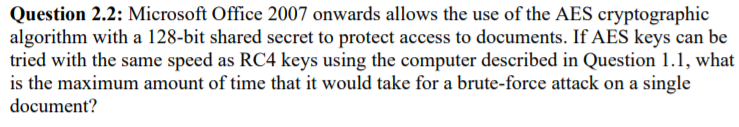 Question 2.2: Microsoft Office 2007 onwards allows the use of the AES cryptographic
algorithm with a 128-bit shared secret to protect access to documents. If AES keys can be
tried with the same speed as RC4 keys using the computer described in Question 1.1, what
is the maximum amount of time that it would take for a brute-force attack on a single
document?
