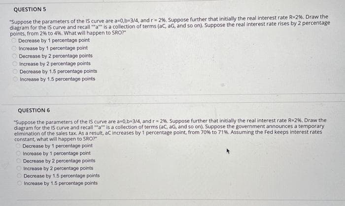 QUESTION 5
"Suppose the parameters of the IS curve are a=0,b=3/4, and r= 29%. Suppose further that initially the real interest rate R-2%. Draw the
diagram for the IS curve and recall ""a"" is a collection of terms (aC, aG, and so on). Suppose the real interest rate rises by 2 percentage
points, from 2% to 4%. What will happen to SRO?"
O Decrease by 1 percentage point
Increase by 1 percentage point
Decrease by 2 percentage points
Increase by 2 percentage points
Decrease by 1.5 percentage points
Increase by 1.5 percentage points
000
QUESTION 6
"Suppose the parameters of the IS curve are a 0,b=3/4, and r = 2%. Suppose further that initially the real interest rate R-2%. Draw the
diagram for the IS curve and recall ""a"" is a collection of terms (aC, aG, and so on). Suppose the government announces a temporary
elimination of the sales tax. As a result, aC increases by 1 percentage point, from 70% to 71%. Assuming the Fed keeps interest rates
constant, what will happen to SRO?"
Decrease by 1 percentage point
Increase by 1 percentage point
Decrease by 2 percentage points
Increase by 2 percentage points
Decrease by 1.5 percentage points
Increase by 1.5 percentage points