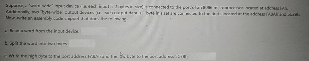 Suppose, a "word-wide" input device (i.e. each input is 2 bytes in size) is connected to the port of an 8086 microprocessor located at address FAh.
Additionally, two "byte-wide" output devices (i.e. each output data is 1 byte in size) are connected to the ports located at the address FA8AH and 5C3Bh.
Now, write an assembly code snippet that does the following-
a. Read a word from the input device.
b. Split the word into two bytes.
c. Write the high byte to the port address FA8AH and the low byte to the port address 5C3BH.
