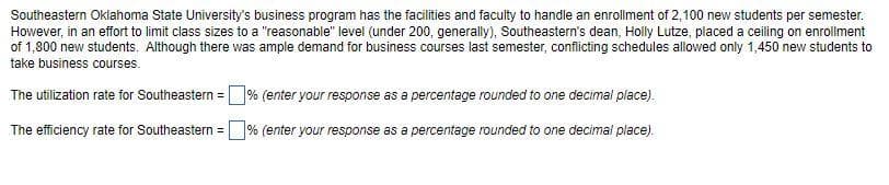 Southeastern Oklahoma State University's business program has the facilities and faculty to handle an enrollment of 2,100 new students per semester.
However, in an effort to limit class sizes to a "reasonable" level (under 200, generally), Southeastern's dean, Holly Lutze, placed a ceiling on enrollment
of 1,800 new students. Although there was ample demand for business courses last semester, conflicting schedules allowed only 1,450 new students to
take business courses.
The utilization rate for Southeastern =% (enter your response as a percentage rounded to one decimal place).
The efficiency rate for Southeastern =% (enter your response as a percentage rounded to one decimal place).