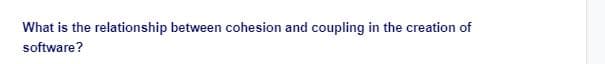 What is the relationship between cohesion and coupling in the creation of
software?