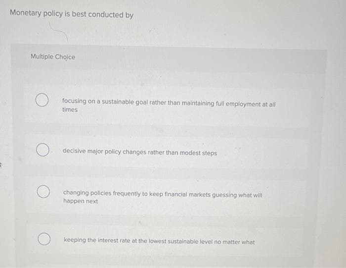 Monetary policy is best conducted by
Multiple Choice
focusing on a sustainable goal rather than maintaining full employment at all
times
decisive major policy changes rather than modest steps
changing policies frequently to keep financial markets guessing what will
happen next
Okeeping the interest rate at the lowest sustainable level no matter what