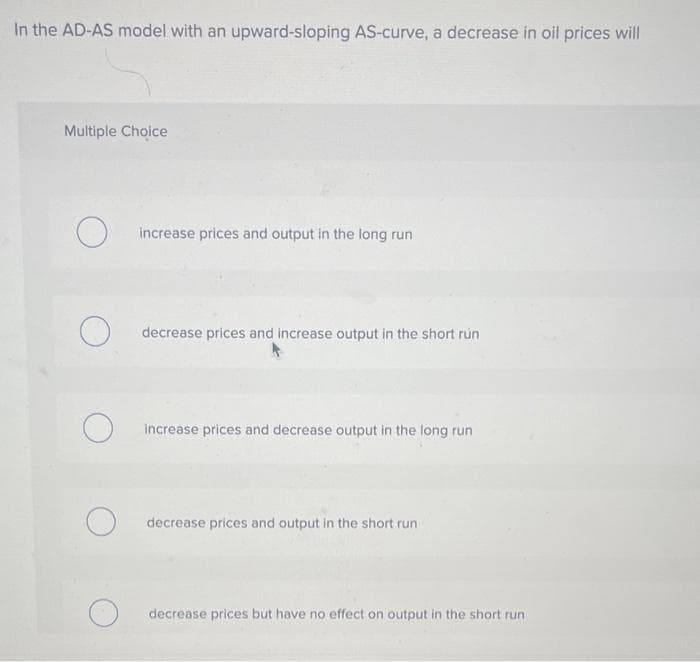 In the AD-AS model with an upward-sloping AS-curve, a decrease in oil prices will
Multiple Choice
O
O
O
increase prices and output in the long run
decrease prices and increase output in the short run
increase prices and decrease output in the long run
decrease prices and output in the short run
decrease prices but have no effect on output in the short run