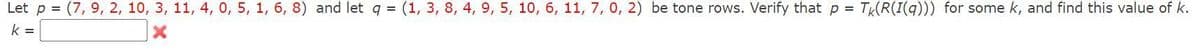 Let p = (7, 9, 2, 10, 3, 11, 4, 0, 5, 1, 6, 8) and let q = (1, 3, 8, 4, 9, 5, 10, 6, 11, 7, 0, 2) be tone rows. Verify that p = Tk(R(I(q))) for some k, and find this value of k.
k =
X