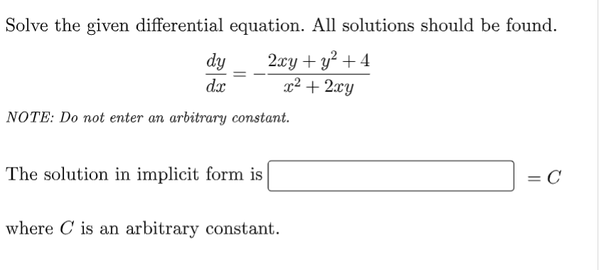 Solve the given differential equation. All solutions should be found.
dy
2xy + y² + 4
x² + 2xy
dx
NOTE: Do not enter an arbitrary constant.
The solution in implicit form is
= C
where is an arbitrary constant.