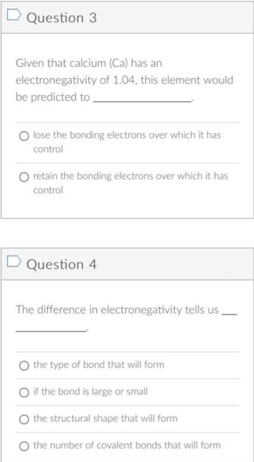 Question 3
Given that calcium (Ca) has an
electronegativity of 1.04, this element would
be predicted to
lose the bonding electrons over which it has
control
retain the bonding electrons over which it has
control
D Question 4
The difference in electronegativity tells us
the type of bond that will form
if the bond is large or small
the structural shape that will form
the number of covalent bonds that will form