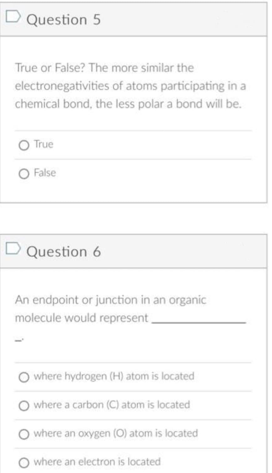 D Question 5
True or False? The more similar the
electronegativities of atoms participating in a
chemical bond, the less polar a bond will be.
O True
O False
D Question 6
An endpoint or junction in an organic
molecule would represent
O where hydrogen (H) atom is located
O where a carbon (C) atom is located
where an oxygen (O) atom is located
where an electron is located