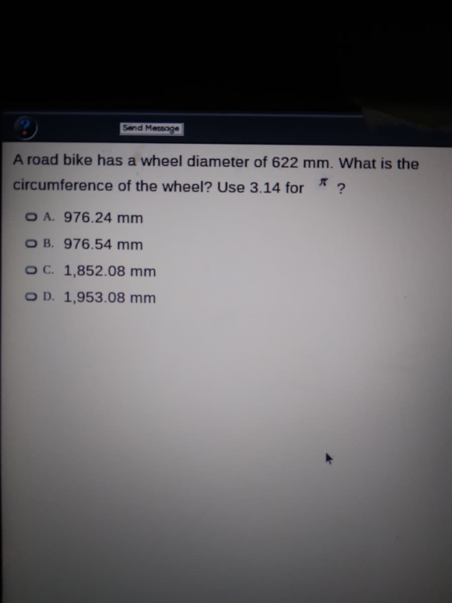 Send Message
A road bike has a wheel diameter of 622 mm. What is the
circumference of the wheel? Use 3.14 for
O A. 976.24 mm
O B. 976.54 mm
O C. 1,852.08 mm
O D. 1,953.08 mm
