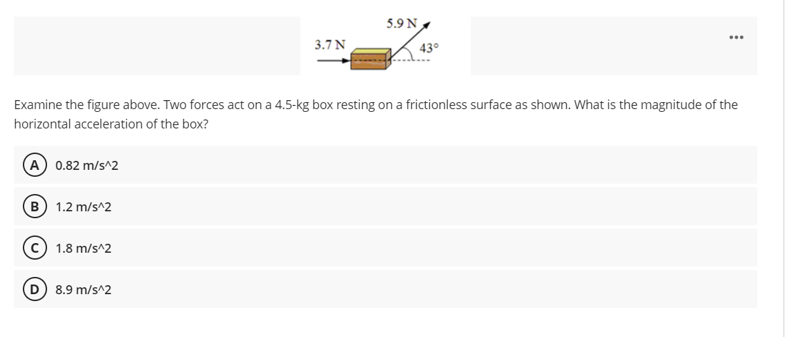 5.9 N ,
...
3.7 N
43°
Examine the figure above. Two forces act on a 4.5-kg box resting on a frictionless surface as shown. What is the magnitude of the
horizontal acceleration of the box?
A) 0.82 m/s^2
B
1.2 m/s^2
1.8 m/s^2
D
8.9 m/s^2
