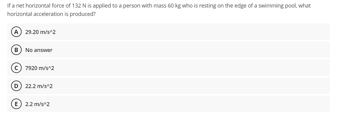 If a net horizontal force of 132 N is applied to a person with mass 60 kg who is resting on the edge of a swimming pool, what
horizontal acceleration is produced?
A
29.20 m/s^2
B) No answer
C) 7920 m/s^2
22.2 m/s^2
E) 2.2 m/s^2
