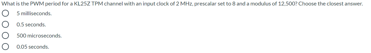 What is the PWM period for a KL25Z TPM channel with an input clock of 2 MHz, prescalar set to 8 and a modulus of 12,500? Choose the closest answer.
5 milliseconds.
0.5 seconds.
500 microseconds.
0.05 seconds.
