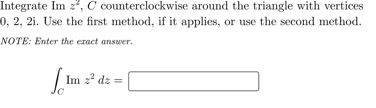 Integrate Im z", C counterclockwise around the triangle with vertices
0, 2, 2i. Use the first method, if it applies, or use the second method.
NOTE: Enter the exact answer.
Im z? dz =
