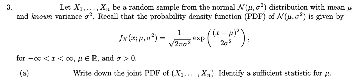 3.
Let X₁,..., Xn be a random sample from the normal N(μ, o²) distribution with mean µ
and known variance o². Recall that the probability density function (PDF) of N(µ, o²) is given by
fx (5:14,0²³) = √2/1072 Exp ((2-4)²),
(x
(x;
12πσ2
for -∞ < x <∞, μ E R, and σ > 0.
(a)
Write down the joint PDF of (X₁,.
2
Xn). Identify a sufficient statistic for µ.