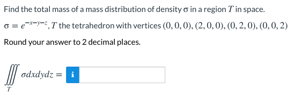 Find the total mass of a mass distribution of density o in a region T in space.
o = e*-)-<,T the tetrahedron with vertices (0,0, 0), (2,0, 0), (0, 2,0), (0, 0, 2)
-x-y-z
Round your answer to 2 decimal places.
odxdydz =
i
T
