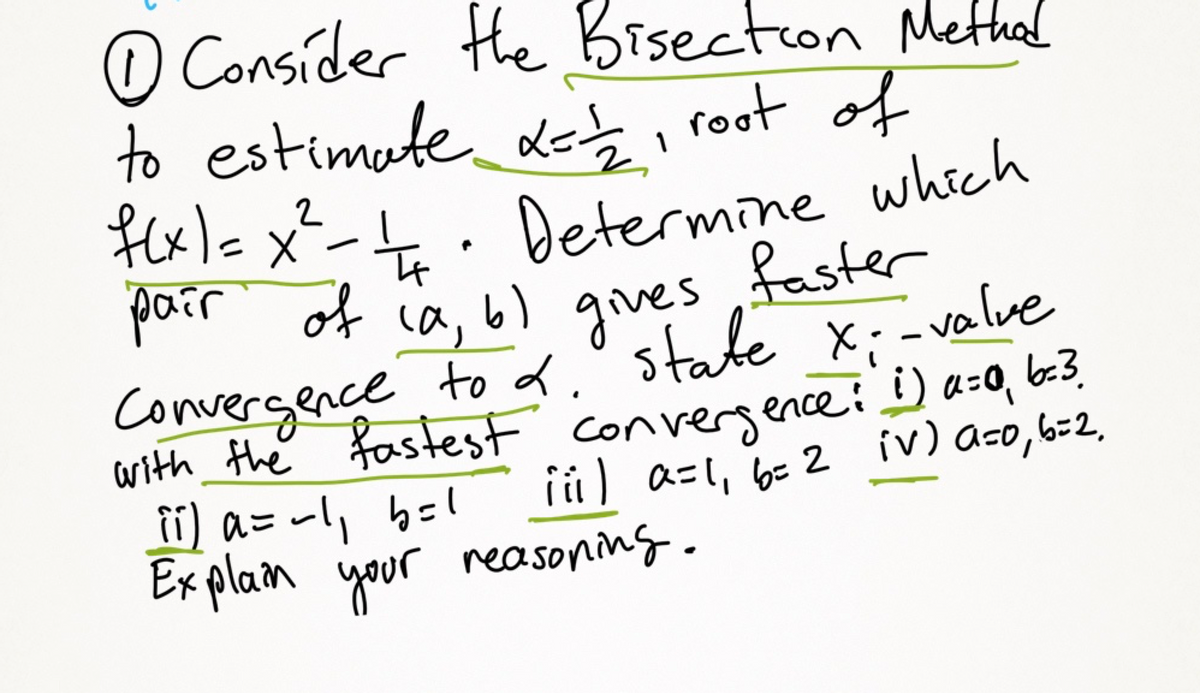 ### Bisection Method to Estimate Roots of a Function

#### Problem 1: Root Estimation Using Bisection

Consider the Bisection Method to estimate \(\alpha = \frac{1}{2}\), the root of the function:

\[ f(x) = x^2 - \frac{1}{4} \]

1. **Determine Pair (a, b):**
   Identify which pair of \((a, b)\) provides the fastest convergence to \(\alpha\).

2. **Starting Pairs:**
   State the \(x\)-value with the fastest convergence for each given pair:

   i. \(a = 0\), \(b = 3\)

   ii. \(a = -1\), \(b = 1\)

   iii. \(a = 1\), \(b = 2\)

   iv. \(a = 0\), \(b = 2\)

3. **Explanation:**
   Explain your reasoning for which interval \([a, b]\) you chose and why it converges faster.

In Bisection Method, always ensure that the root lies within the interval \([a, b]\), and the function changes signs at the endpoints \(a\) and \(b\).

### Diagrams/Graphs

This exercise does not contain specific graphs or diagrams, but typically, you would illustrate:

- **The Function \( f(x) = x^2 - 1/4 \)**: A parabola opening upwards, intersecting the x-axis at \(x = \pm 1/2\).
- **Interval \([a, b]\)**: Highlight intervals where \(f(a) \cdot f(b) < 0\) to ensure the root is within this range.
- **Iterative Steps**: Demonstrate the midpoint calculations and how the intervals are halved in each step.

By examining these pairs and using the bisection method iteratively, you can determine which interval aids in the fastest convergence to the root \(\alpha\).