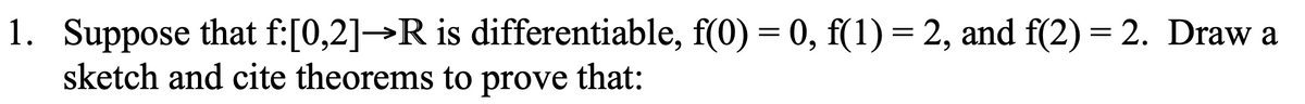 1. Suppose that f:[0,2]→R is differentiable, f(0) = 0, f(1) = 2, and f(2) = 2. Draw a
sketch and cite theorems to prove that: