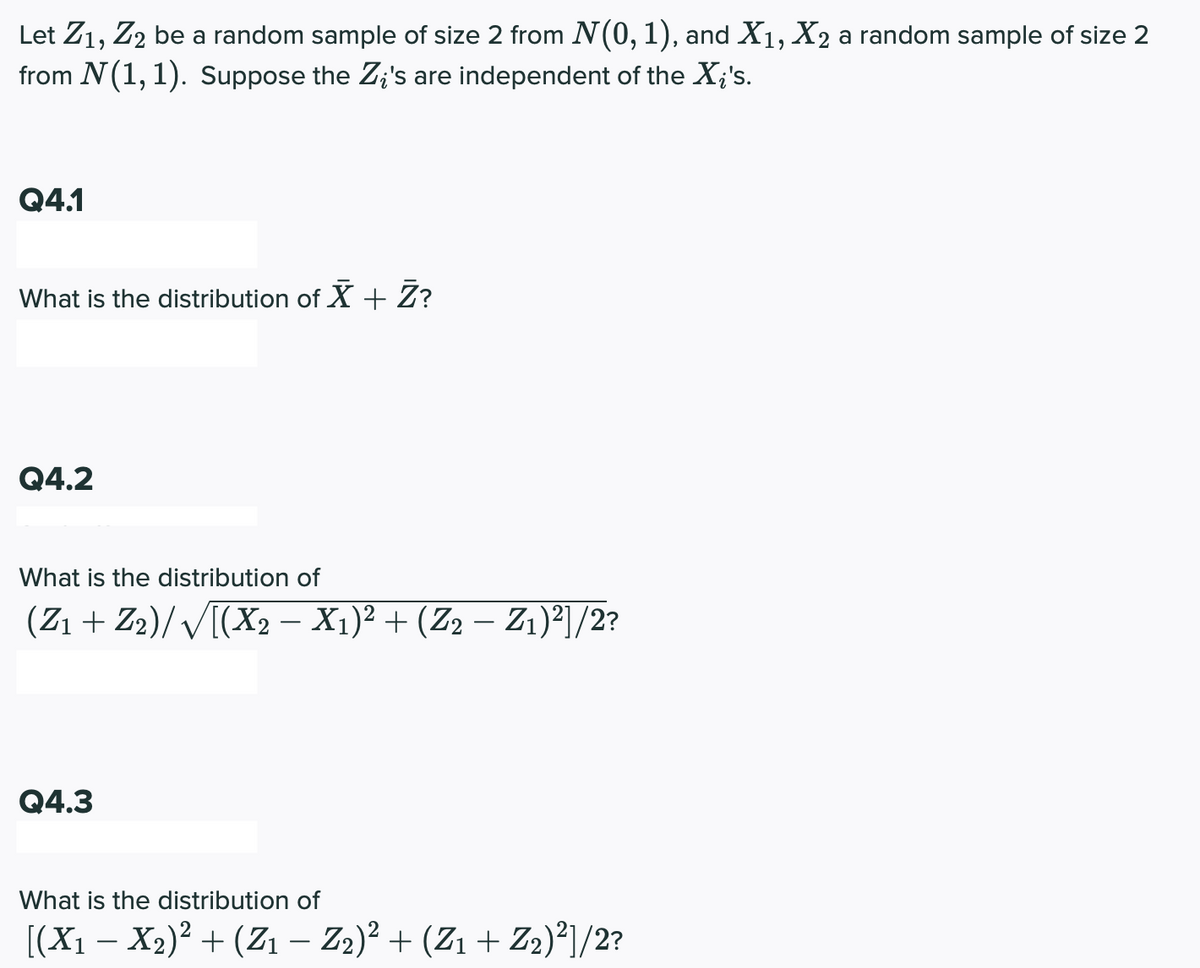 Let Z1, Z2 be a random sample of size 2 from N(0,1), and X1, X2 a random sample of size 2
from N(1, 1). Suppose the Z;'s are independent of the X;'s.
Q4.1
What is the distribution of X + Z?
Q4.2
What is the distribution of
(Z1 + Z2)/ V[(X2 – X1)² + (Z2 – Z1)²]/2?
Q4.3
What is the distribution of
[(X1 – X2)2 + (Z1 – Z2)² + (Z1 + Z2)²]/2?
-
