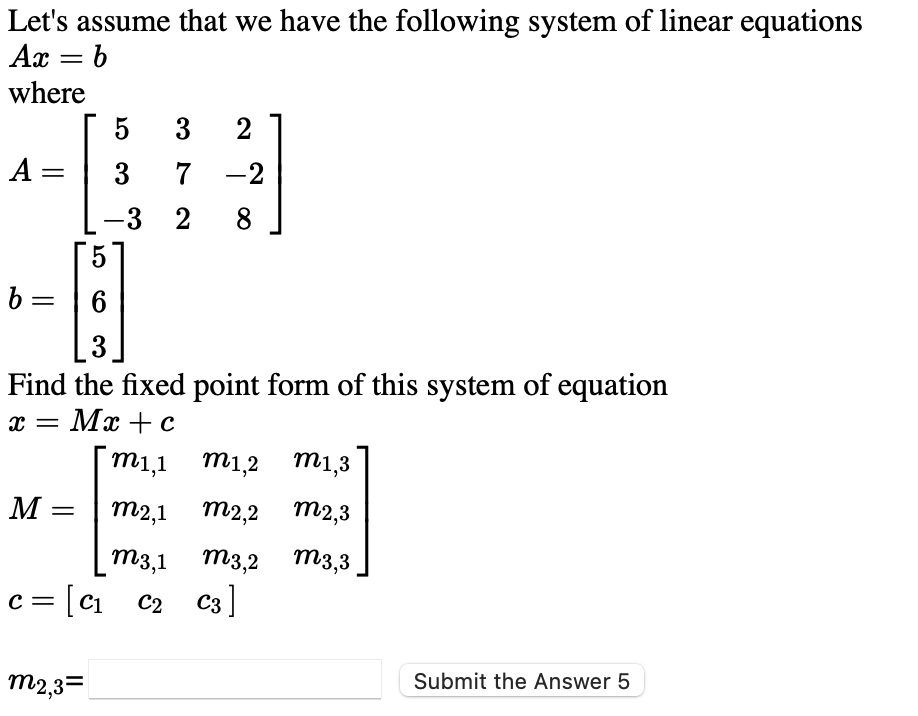 Let's assume that we have the following system of linear equations
Ax = b
where
5
3
2
A =
3
7
-2
-3
2
8
5
b =
3
Find the fixed point form of this system of equation
x = Mx +E c
m1,1 m1,2
m1,3
M :
m2,1 m2,2 m2,3
||
m3,1 m3,2 m3,3
c = [c1
i c2 C3]
m2,3=
Submit the Answer 5
