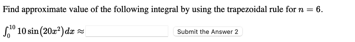 Find approximate value of the following integral by using the trapezoidal rule for n =
= 6.
10
S" 10 sin (20x?) dæ =
Submit the Answer 2
