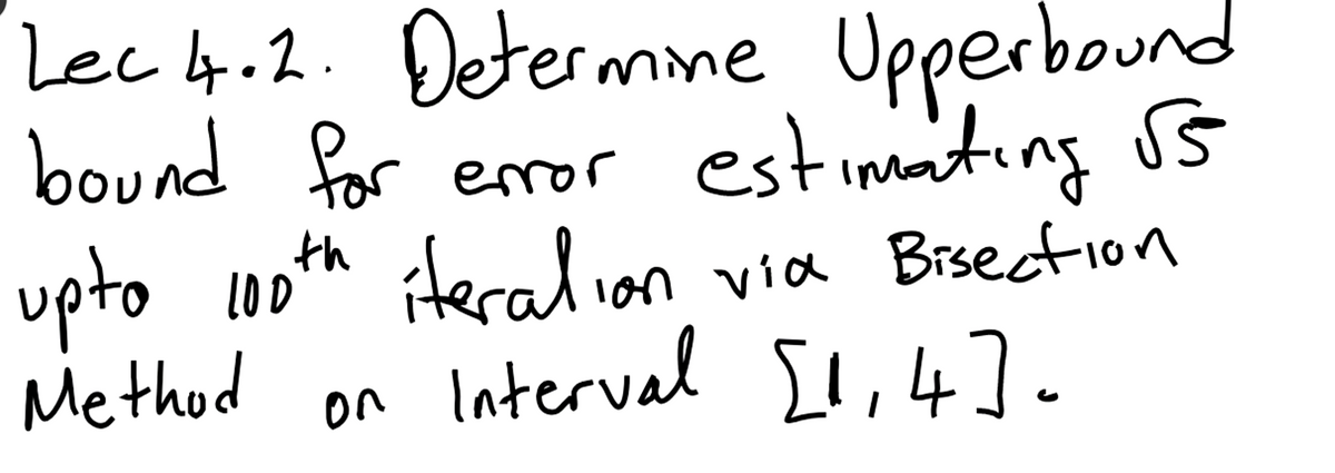 ### Lecture 4.2: Determining the Upper Bound for Error Estimation of √5 Up to the 100th Iteration via Bisection Method on the Interval [1, 4]

In this lecture, we will focus on finding the upper bound for the error that occurs when estimating the square root of 5 using the bisection method. The process will be repeated up to the 100th iteration, and our interval of interest is [1, 4]. 

Key concepts to be covered:
- Understanding the bisection method for root-finding.
- Calculating the error bound after a specified number of iterations.
- Applying these concepts specifically to the interval [1, 4] to approximate √5.

By the end of the lecture, you should be able to:
1. Describe the bisection method and its application in approximating roots.
2. Determine the upper bound of error for the square root of 5 up to the 100th iteration.
3. Execute the bisection method on the given interval [1, 4].

No graphs or diagrams are included in this transcription.