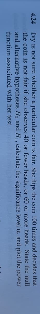 4.24 Ivy is not sure whether a particular coin is fair. She flips the coin 100 times and decides that
the coin is not fair if she observes 40 or fewer heads, or 60 or more heads. State the null
and alternative hypotheses Ho and H1, calculate the significance level a, and plot the power
function associated with her test.
