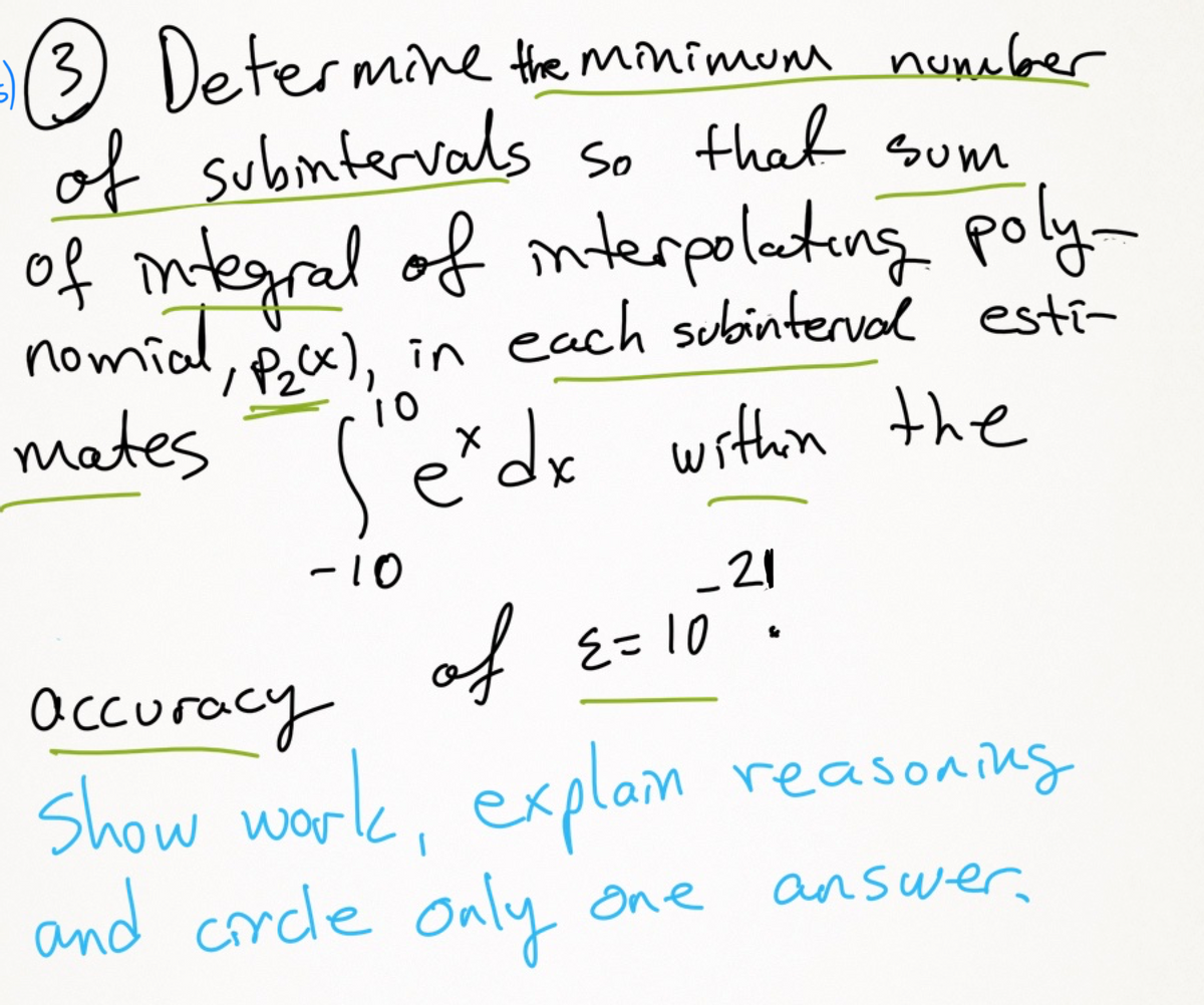 (3) Determine the minimum numebber
of submtervals so that sum
of mtegral of nterpolatung poly-
nomial,
/Pox), in each subinterval esti-
mates
10
erdx
within the
-10
-21
of
E=10
Occuracy
Show work, explam reasoning
and crcle only one
answer
