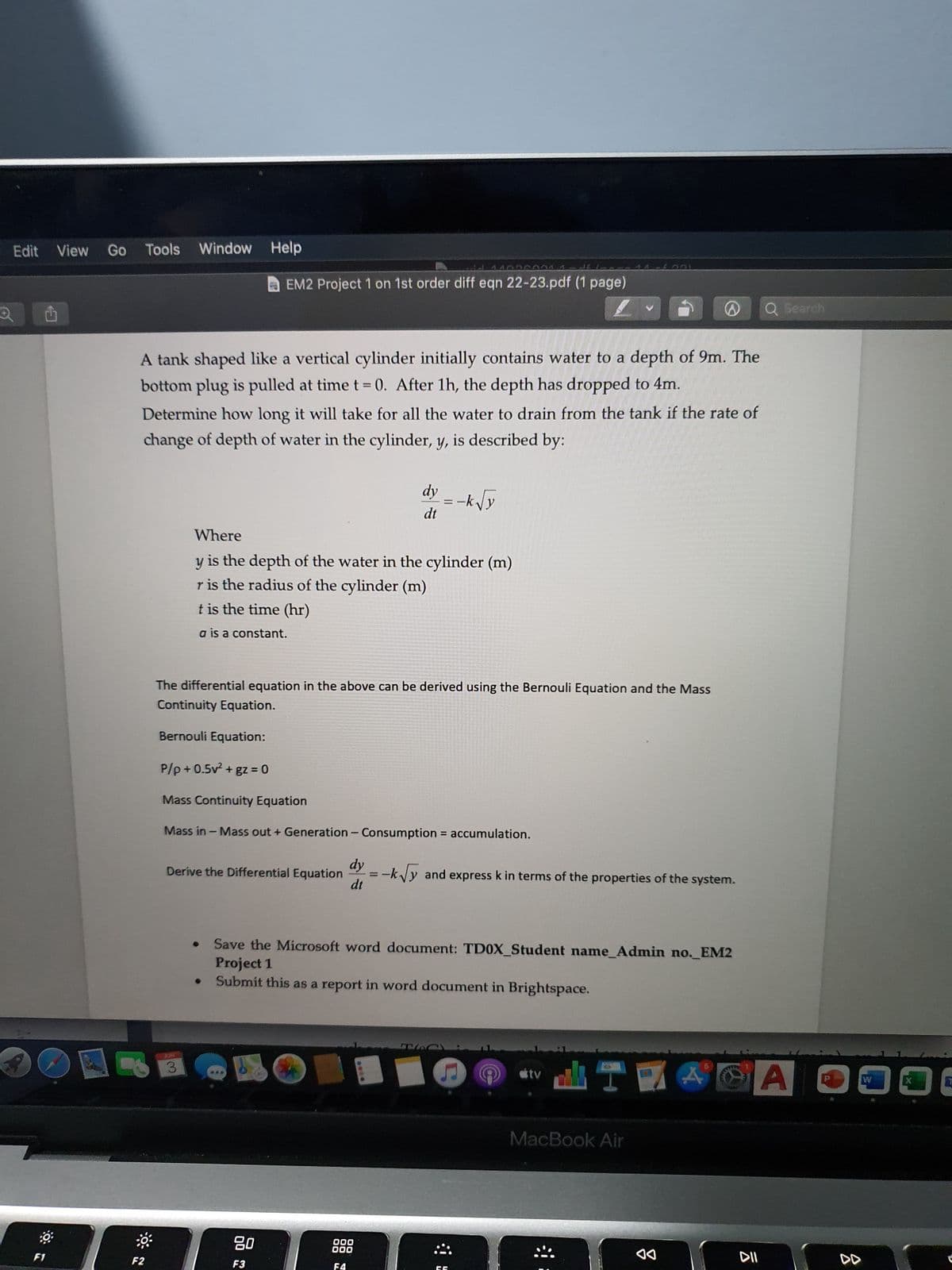 Edit View
O
0:
F1
Go Tools Window
Window Help
94
EM2 Project 1 on 1st order diff eqn 22-23.pdf (1 page)
A tank shaped like a vertical cylinder initially contains water to a depth of 9m. The
bottom plug is pulled at time t = 0. After 1h, the depth has dropped to 4m.
Determine how long it will take for all the water to drain from the tank if the rate of
change of depth of water in the cylinder, y, is described by:
dy = -k√y
dt
Where
y
is the depth of the water in the cylinder (m)
r is the radius of the cylinder (m)
t is the time (hr)
a is a constant.
The differential equation in the above can be derived using the Bernouli Equation and the Mass
Continuity Equation.
Bernouli Equation:
P/p+0.5v² + gz = 0
Mass Continuity Equation
Mass in - Mass out + Generation - Consumption = accumulation.
Derive the Differential Equation=-k√y and express k in terms of the properties of the system.
dt
Save the Microsoft word document: TD0X_Student name_Admin no._EM2
Project 1
Submit this as a report in word document in Brightspace.
B
tv
477 A
MacBook Air
F2
3
80
F3
000
DOO
F4
0014
ㄷ
◄◄
D Q Search
Al
DII
W