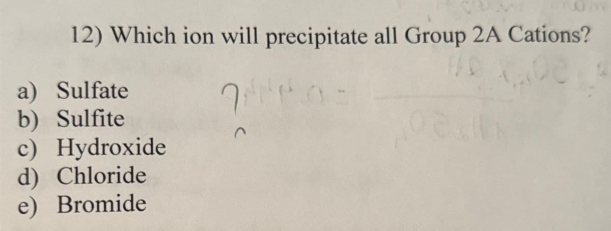 12) Which ion will precipitate all Group 2A Cations?
a) Sulfate
b) Sulfite
c) Hydroxide
d) Chloride
e) Bromide
C