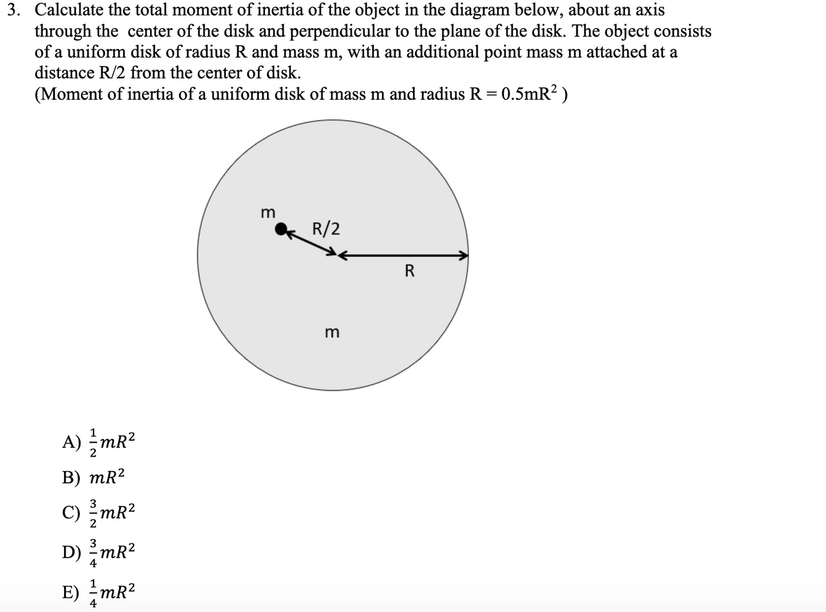 3. Calculate the total moment of inertia of the object in the diagram below, about an axis
through the center of the disk and perpendicular to the plane of the disk. The object consists
of a uniform disk of radius R and mass m, with an additional point mass m attached at a
distance R/2 from the center of disk.
(Moment of inertia of a uniform disk of mass m and radius R = 0.5mR? )
R/2
m
A) –mR?
В) mR2
3
C) mR?
2
3
D) mR?
4
E) -mR2
4
