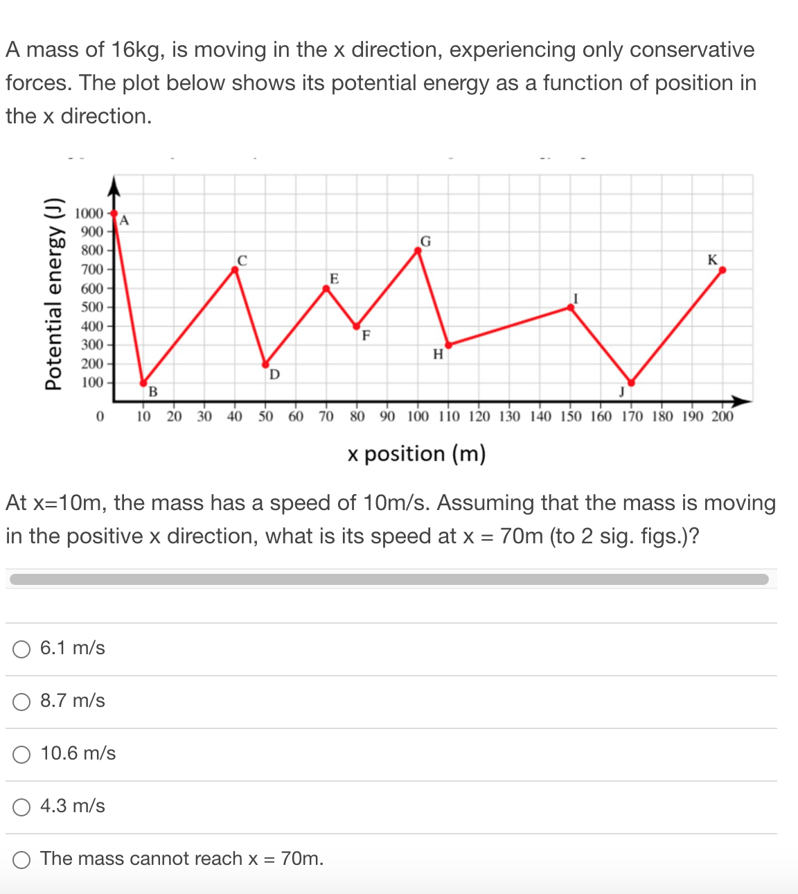 A mass of 16kg, is moving in the x direction, experiencing only conservative
forces. The plot below shows its potential energy as a function of position in
the x direction.
1000
A
900
800 -
K
700
600 -
500
400
F
300
H
200 -
100 -
B
10 20
30 40
50 60 70 80 90 100 110 120 130 l40 150 160 170 180 190 200
x position (m)
At x=10m, the mass has a speed of 10m/s. Assuming that the mass is moving
in the positive x direction, what is its speed at x = 70m (to 2 sig. figs.)?
6.1 m/s
8.7 m/s
10.6 m/s
4.3 m/s
O The mass cannot reach x = 70m.
