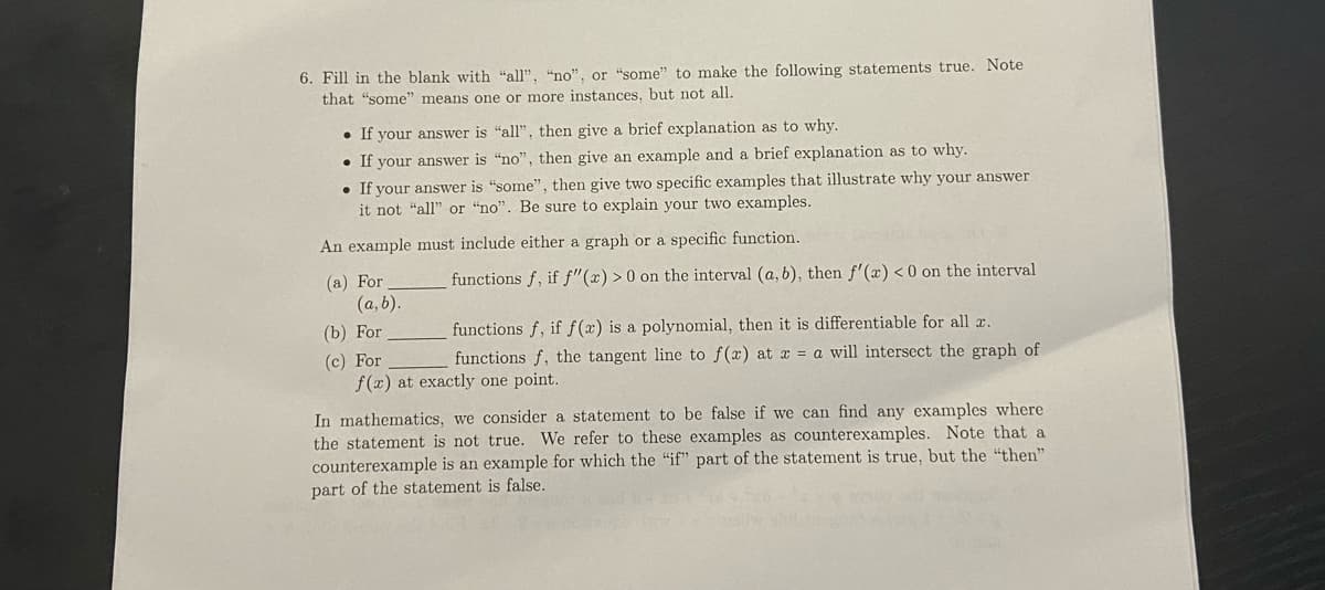 6. Fill in the blank with "all", "no", or "some" to make the following statements true. Note
that "some" means one or more instances, but not all.
• If your answer is "all", then give a brief explanation as to why.
• If your answer is "no", then give an example and a brief explanation as to why.
• If your answer is "some", then give two specific examples that illustrate why your answer
it not "all" or "no". Be sure to explain your two examples.
An example must include either a graph or a specific function.
functions f, if f"(x) > 0 on the interval (a, b), then f'(x) < 0 on the interval
(a) For
(a, b).
(b) For
functions f, if f(x) is a polynomial, then it is differentiable for all a.
(c) For
f(x) at exactly one point.
functions f, the tangent line to f(x) at x = a will intersect the graph of
In mathematics, we consider a statement to be false if we can find any examples where
the statement is not true. We refer to these examples as counterexamples. Note that a
counterexample is an example for which the "if" part of the statement is true, but the "then"
part of the statement is false.
