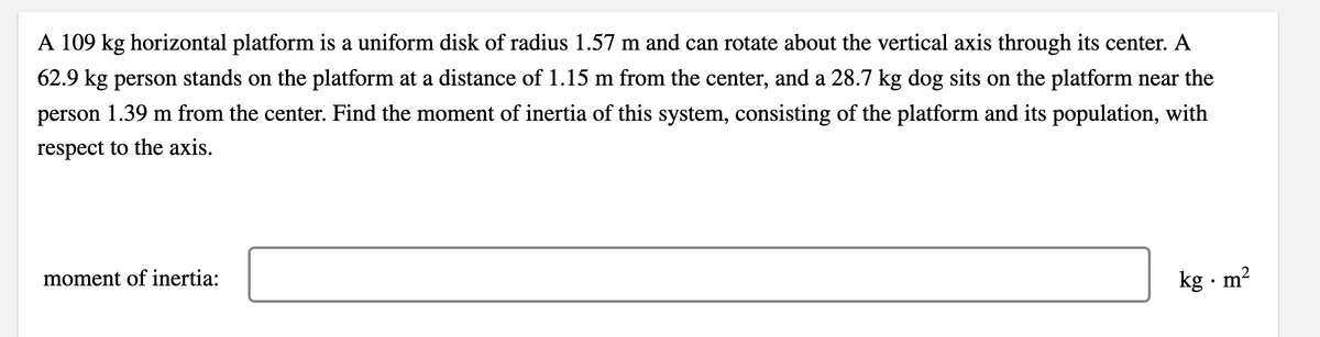 A 109 kg horizontal platform is a uniform disk of radius 1.57 m and can rotate about the vertical axis through its center. A
62.9 kg person stands on the platform at a distance of 1.15 m from the center, and a 28.7 kg dog sits on the platform near the
person 1.39 m from the center. Find the moment of inertia of this system, consisting of the platform and its population, with
respect to the axis.
moment of inertia:
kg · m²
