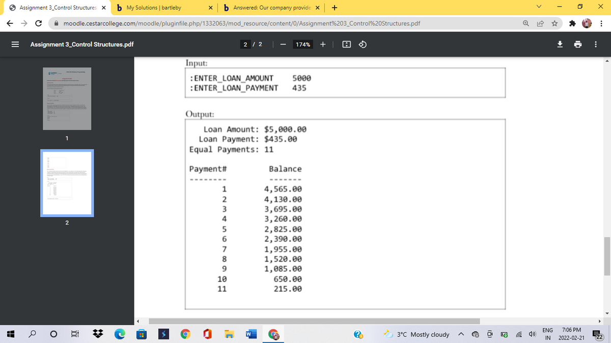 O Assignment 3_Control Structures X
b My Solutions | bartleby
b Answered: Our company provide X
A moodle.cestarcollege.com/moodle/pluginfile.php/1332063/mod_resource/content/0/Assignment%203_Control%20Structures.pdf
Assignment 3_Control Structures.pdf
2 / 2
174%
+ |
Input:
5000
:ENTER_LOAN_AMOUNT
:ENTER_LOAN_PAYMENT
435
Output:
Loan Amount: $5,000.00
Loan Payment: $435.00
Equal Payments: 11
1
Payment#
Balance
4,565.00
4,130.00
3,695.00
3,260.00
2,825.00
2,390.00
1,955.00
1,520.00
1,085.00
1
2
4
7
8
10
650.00
11
215.00
ENG
7:06 PM
3°C Mostly cloudy
IN 2022-02-21
122
